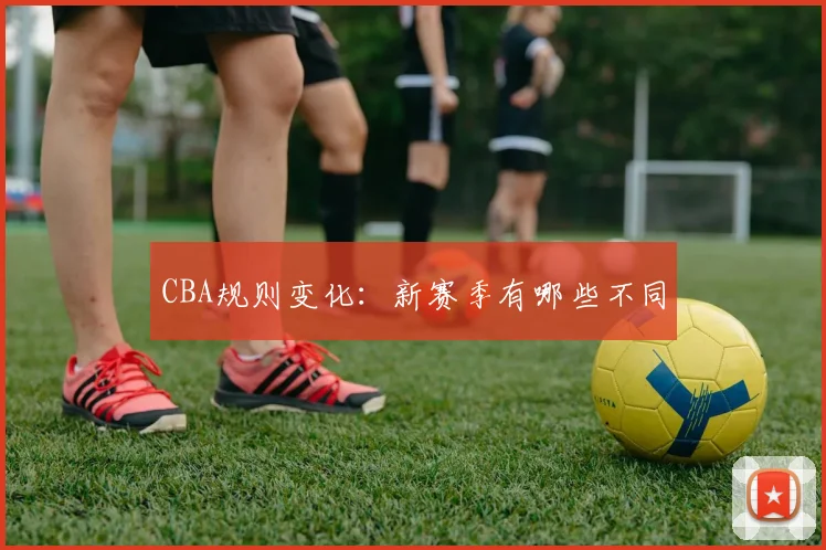 CBA规则变化:新赛季有哪些不同