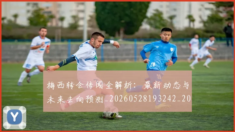 梅西转会传闻全解析:最新动态与未来去向预测_20260528193242_20260609223906