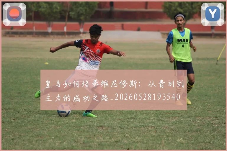 皇马如何培养维尼修斯：从青训到主力的成功之路_20260528193540