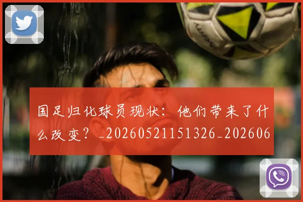国足归化球员现状:他们带来了什么改变?_20260521151326_20260608142859